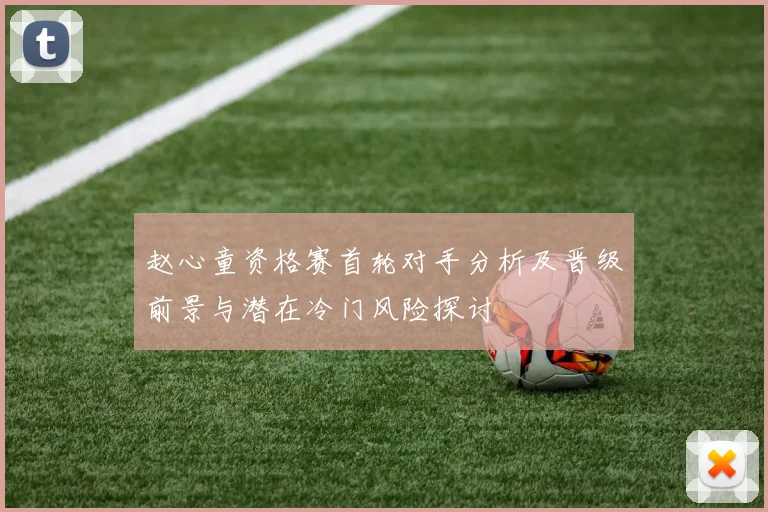 赵心童资格赛首轮对手分析及晋级前景与潜在冷门风险探讨